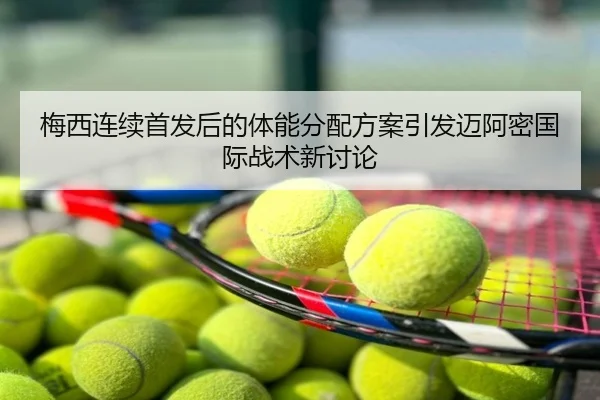 梅西连续首发后的体能分配方案引发迈阿密国际战术新讨论