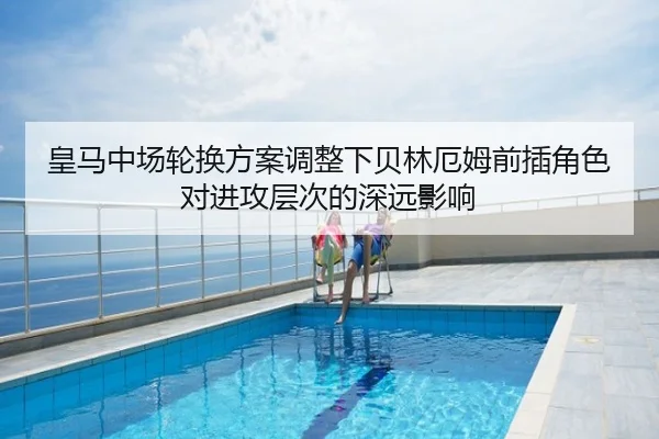 皇马中场轮换方案调整下贝林厄姆前插角色对进攻层次的深远影响