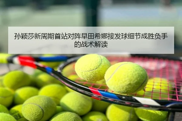 孙颖莎新周期首站对阵早田希娜接发球细节成胜负手的战术解读