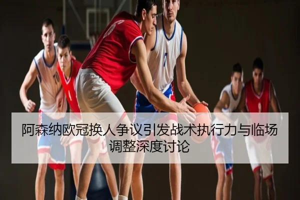 阿森纳欧冠换人争议引发战术执行力与临场调整深度讨论