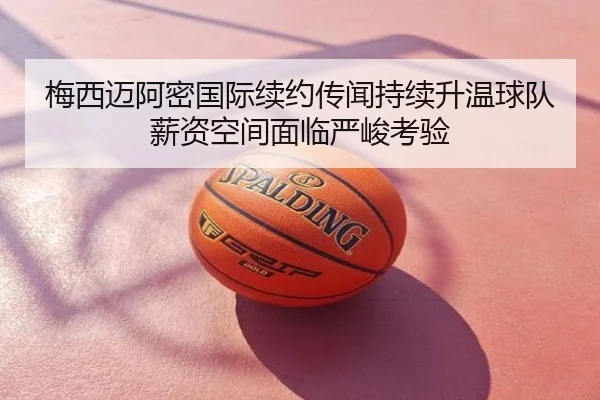 梅西迈阿密国际续约传闻持续升温球队薪资空间面临严峻考验